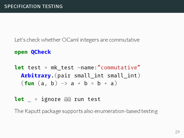 specification testing
Let’s check whether OCaml integers are commutative
open QCheck
let test = mk_test ~name:”commutative”
Arbitrary.(pair small_int small_int)
(fun (a, b) -> a + b = b + a)
let _ = ignore @@ run test
The Kaputt package supports also enumeration-based testing
29
