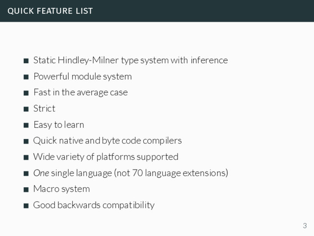 quick feature list
Static Hindley-Milner type system with inference
Powerful module system
Fast in the average case
Strict
Easy to learn
Quick native and byte code compilers
Wide variety of platforms supported
One single language (not 70 language extensions)
Macro system
Good backwards compatibility
3
