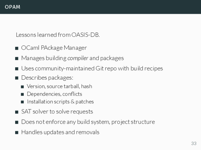 opam
Lessons learned from OASIS-DB.
OCaml PAckage Manager
Manages building compiler and packages
Uses community-maintained Git repo with build recipes
Describes packages:
Version, source tarball, hash
Dependencies, conﬂicts
Installation scripts & patches
SAT solver to solve requests
Does not enforce any build system, project structure
Handles updates and removals
33
