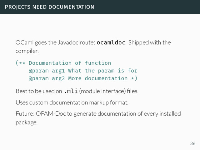 projects need documentation
OCaml goes the Javadoc route: ocamldoc. Shipped with the
compiler.
(** Documentation of function
@param arg1 What the param is for
@param arg2 More documentation *)
Best to be used on .mli (module interface) ﬁles.
Uses custom documentation markup format.
Future: OPAM-Doc to generate documentation of every installed
package.
36
