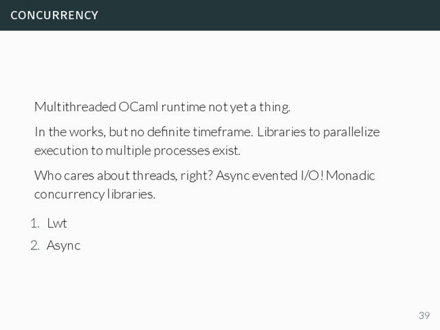concurrency
Multithreaded OCaml runtime not yet a thing.
In the works, but no deﬁnite timeframe. Libraries to parallelize
execution to multiple processes exist.
Who cares about threads, right? Async evented I/O! Monadic
concurrency libraries.
1. Lwt
2. Async
39
