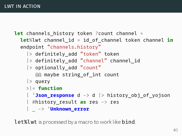 lwt in action
let channels_history token ?count channel =
let%lwt channel_id = id_of_channel token channel in
endpoint ”channels.history”
|> definitely_add ”token” token
|> definitely_add ”channel” channel_id
|> optionally_add ”count”
@@ maybe string_of_int count
|> query
>|= function
| ‘Json_response d -> d |> history_obj_of_yojson
| #history_result as res -> res
| _ -> ‘Unknown_error
let%lwt is processed by a macro to work like bind.
40
