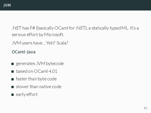 jvm
.NET has F# (basically OCaml for .NET), a statically typed ML. It’s a
serious effort by Microsoft.
JVM users have… Yeti? Scala?
OCaml-Java
generates JVM bytecode
based on OCaml 4.01
faster than byte code
slower than native code
early effort
41
