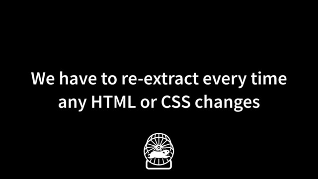 We have to re-extract every time
any HTML or CSS changes
