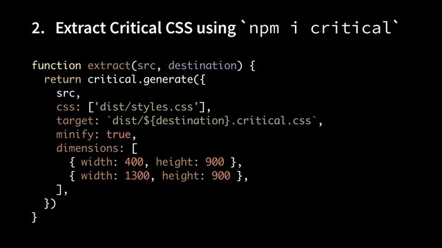 2. Extract Critical CSS using `npm i critical`
function extract(src, destination) { 
return critical.generate({ 
src, 
css: ['dist/styles.css'], 
target: `dist/${destination}.critical.css`, 
minify: true, 
dimensions: [ 
{ width: 400, height: 900 }, 
{ width: 1300, height: 900 }, 
], 
}) 
}
