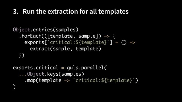 3. Run the extraction for all templates
Object.entries(samples) 
.forEach(([template, sample]) => { 
exports[`critical:${template}`] = () =>
 

extract(sample, template) 
}) 
 
exports.critical = gulp.parallel( 
...Object.keys(samples) 
.map(template => `critical:${template}`) 
)

