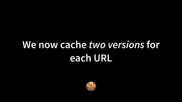 We now cache two versions for
each URL
🍪
