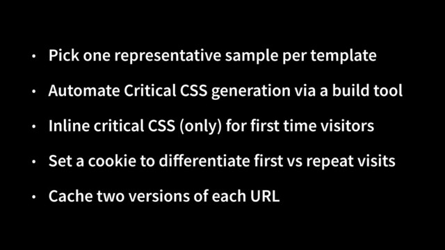 • Pick one representative sample per template


• Automate Critical CSS generation via a build tool


• Inline critical CSS (only) for first time visitors


• Set a cookie to di
ff
erentiate first vs repeat visits


• Cache two versions of each URL
