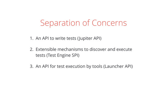 Separation of Concerns
1. An API to write tests (Jupiter API)
2. Extensible mechanisms to discover and execute
tests (Test Engine SPI)
3. An API for test execution by tools (Launcher API)
