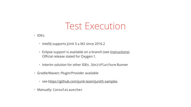 Test Execution
• IDEs:
• IntelliJ supports JUnit 5 ≥ M2 since 2016.2
• Eclipse support is available on a branch (see Instructions). 
Oﬃcial release slated for Oxygen.1.
• Interim solution for other IDEs: JUnitPlatform Runner
• Gradle/Maven: Plugin/Provider available
• see https://github.com/junit-team/junit5-samples
• Manually: ConsoleLauncher
