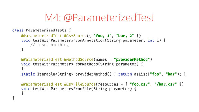 M4: @ParameterizedTest
class ParameterizedTests {
@ParameterizedTest @CsvSource({ "foo, 1", "bar, 2" })
void testWithParametersFromAnnotation(String parameter, int i) {
// test something
}
@ParameterizedTest @MethodSource(names = "providerMethod")
void testWithParametersFromMethods(String parameter) {
}
static Iterable providerMethod() { return asList("foo", "bar"); }
@ParameterizedTest @CsvFileSource(resources = { "foo.csv", "/bar.csv" })
void testWithParametersFromFile(String parameter) {
}
}
