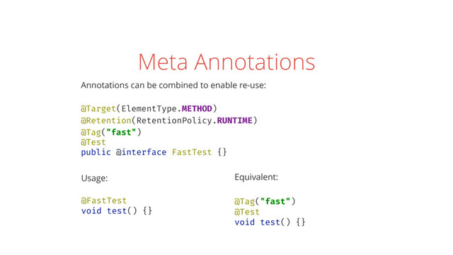 Meta Annotations
Annotations can be combined to enable re-use: 
 
@Target(ElementType.METHOD) 
@Retention(RetentionPolicy.RUNTIME) 
@Tag("fast") 
@Test 
public @interface FastTest {}
Usage: 
 
@FastTest 
void test() {} 
Equivalent: 
 
@Tag("fast") 
@Test 
void test() {}
