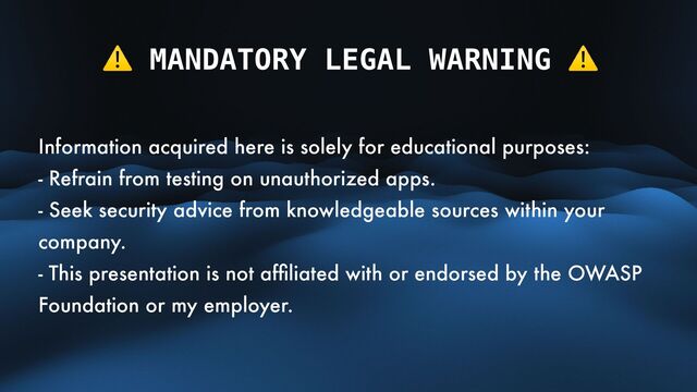 ⚠ MANDATORY LEGAL WARNING ⚠
Information acquired here is solely for educational purposes:
- Refrain from testing on unauthorized apps.
- Seek security advice from knowledgeable sources within your
company.
- This presentation is not af
fi
liated with or endorsed by the OWASP
Foundation or my employer.
