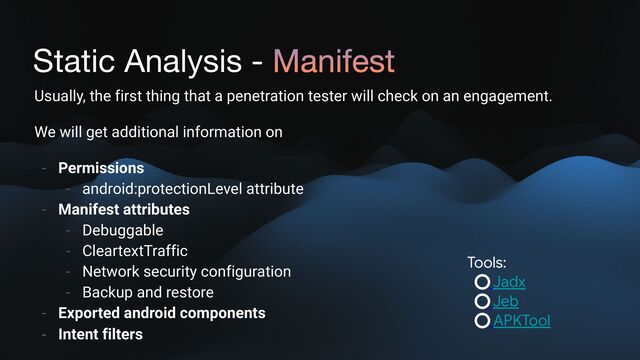 Static Analysis - Manifest
Usually, the first thing that a penetration tester will check on an engagement.
We will get additional information on
- Permissions
- android:protectionLevel attribute
- Manifest attributes
- Debuggable
- CleartextTraffic
- Network security configuration
- Backup and restore
- Exported android components
- Intent filters
Tools:

Jadx

Jeb

APKTool
Static Analysis
