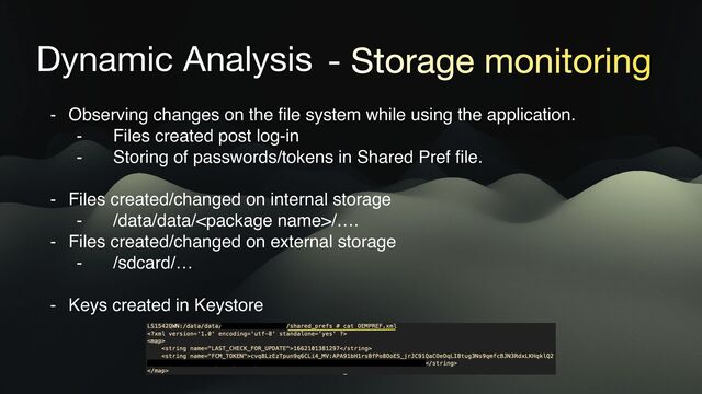 Dynamic Analysis - Storage monitoring
- Observing changes on the file system while using the application.
- Files created post log-in
- Storing of passwords/tokens in Shared Pref file.
- Files created/changed on internal storage
- /data/data//….
- Files created/changed on external storage
- /sdcard/…
- Keys created in Keystore
