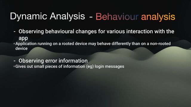 Dynamic Analysis - Behaviour analysis
- Observing behavioural changes for various interaction with the
app
Application running on a rooted device may behave differently than on a non-rooted
device
- Observing error information
Gives out small pieces of information (eg) login messages
