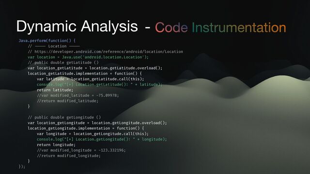Dynamic Analysis - Code Instrumentation
Java.perform(function() {
/ / - - - - -
Location
- - - - -
/ /
https:
/ /
developer.android.com/reference/android/location/Location
var location = Java.use('android.location.Location');
/ /
public double getLatitude ()
var location_getLatitude = location.getLatitude.overload();
location_getLatitude.implementation = function() {
var latitude = location_getLatitude.call(this);
console.log("[+] Location.getLatitude()
:
" + latitude);
return latitude;
/ /
var modif
i
ed_latitude = -75.09978;
/ /
return modif
i
ed_latitude;
}
/ /
public double getLongitude ()
var location_getLongitude = location.getLongitude.overload();
location_getLongitude.implementation = function() {
var longitude = location_getLongitude.call(this);
console.log("[+] Location.getLongitude()
:
" + longitude);
return longitude;
/ /
var modif
i
ed_longitude = -123.332196;
/ /
return modif
i
ed_longitude;
}
});
