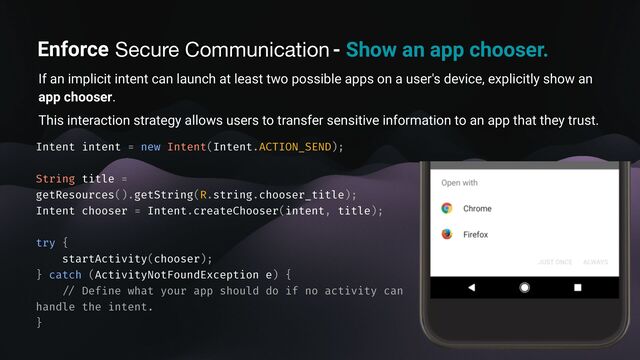 Enforce secure communication - Show an app chooser.
If an implicit intent can launch at least two possible apps on a user's device, explicitly show an
app chooser.
This interaction strategy allows users to transfer sensitive information to an app that they trust.
Intent intent = new Intent(Intent.ACTION_SEND);
String title =
getResources().getString(R.string.chooser_title);
Intent chooser = Intent.createChooser(intent, title);
try {
startActivity(chooser);
} catch (ActivityNotFoundException e) {
/ /
Def
i
ne what your app should do if no activity can
handle the intent.
}
Secure Communication
Enforce
