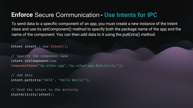 Enforce secure communication - Use Intents for IPC
To send data to a specific component of an app, you must create a new instance of the Intent
class and use its setComponent() method to specify both the package name of the app and the
name of the component. You can then add data to it using the putExtra() method.
Intent intent = new Intent();
/ /
Specify the component name
intent.setComponent(new
ComponentName("my.other.app","my.other.app.MyActivity"));
/ /
Add data
intent.putExtra("DATA", "Hello World!");
/ /
Send the intent to the activity
startActivity(intent);
Secure Communication
Enforce
