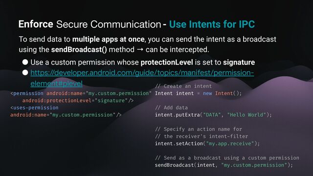 Enforce secure communication - Use Intents for IPC
To send data to multiple apps at once, you can send the intent as a broadcast
using the sendBroadcast() method → can be intercepted.
● Use a custom permission whose protectionLevel is set to signature
● https://developer.android.com/guide/topics/manifest/permission-
element#plevel


/ /
Create an intent
Intent intent = new Intent();
/ /
Add data
intent.putExtra("DATA", "Hello World");
/ /
Specify an action name for
/ /
the receiver's intent
-
f
i
lter
intent.setAction("my.app.receive");
/ /
Send as a broadcast using a custom permission
sendBroadcast(intent, "my.custom.permission");
Secure Communication
Enforce
