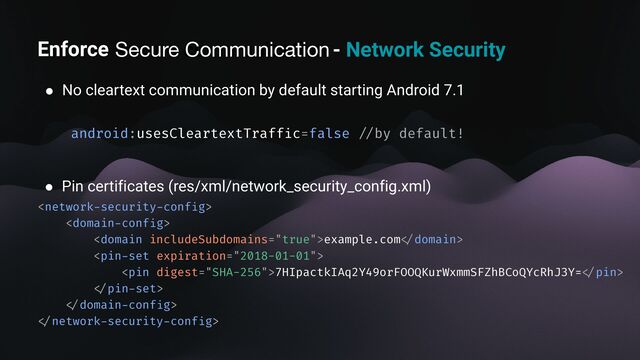 Enforce secure communication - Network Security
● No cleartext communication by default starting Android 7.1
android:usesCleartextTraff
i
c=false
/ /
by default!
● Pin certificates (res/xml/network_security_config.xml)


example.com
< /
domain>

7HIpactkIAq2Y49orFOOQKurWxmmSFZhBCoQYcRhJ3Y=
< /
pin>
< /
pin
-
set>
< /
domain
-
conf
i
g>
< /
network
-
security
-
conf
i
g>
Secure Communication
Enforce
