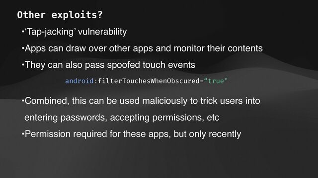 •‘Tap-jacking’ vulnerability
•Apps can draw over other apps and monitor their contents
•They can also pass spoofed touch events
android:f
i
lterTouchesWhenObscured=“true"
•Combined, this can be used maliciously to trick users into
entering passwords, accepting permissions, etc
•Permission required for these apps, but only recently
Other exploits?
