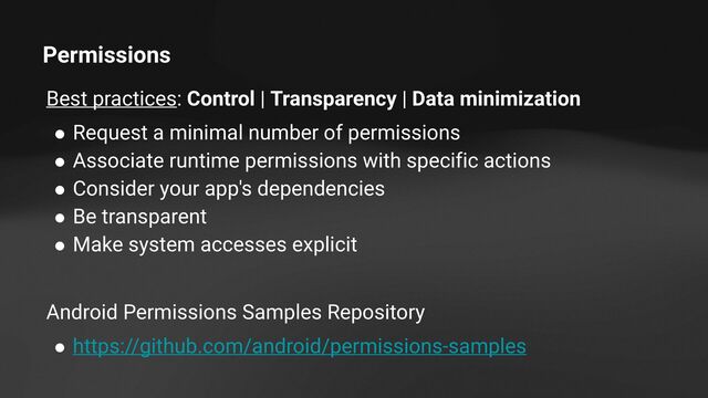 Permissions
Best practices: Control | Transparency | Data minimization
● Request a minimal number of permissions
● Associate runtime permissions with specific actions
● Consider your app's dependencies
● Be transparent
● Make system accesses explicit
Android Permissions Samples Repository
● https://github.com/android/permissions-samples
