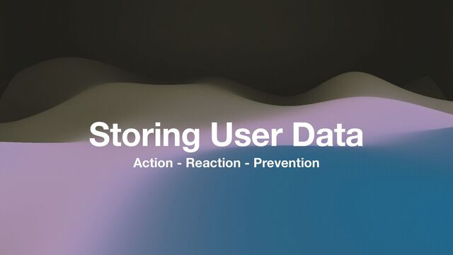 Action - Reaction - Prevention
Storing User Data
