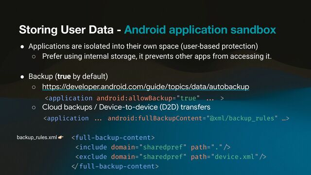 Storing User Data - Android application sandbox
● Applications are isolated into their own space (user-based protection)
○ Prefer using internal storage, it prevents other apps from accessing it.
● Backup (true by default)
○ https://developer.android.com/guide/topics/data/autobackup


○ Cloud backups / Device-to-device (D2D) transfers


backup_rules.xml 👉 


< /
full
-
backup
-
content>
