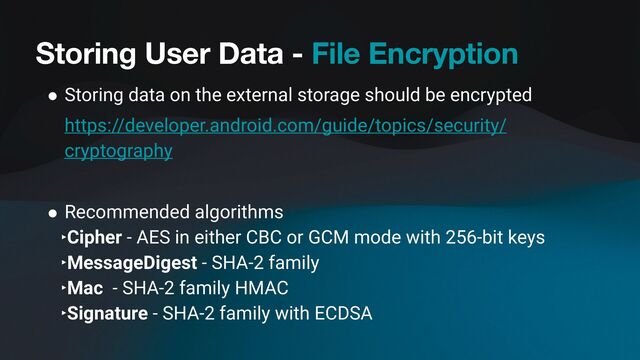 Storing User Data - File Encryption
● Storing data on the external storage should be encrypted
https://developer.android.com/guide/topics/security/
cryptography
● Recommended algorithms
‣Cipher - AES in either CBC or GCM mode with 256-bit keys
‣MessageDigest - SHA-2 family
‣Mac - SHA-2 family HMAC
‣Signature - SHA-2 family with ECDSA
