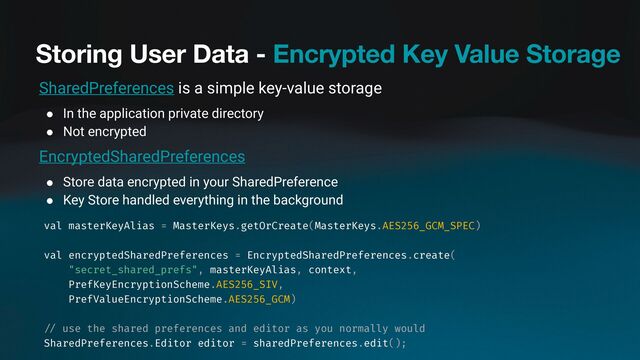 Storing User Data - Encrypted Key Value Storage
SharedPreferences is a simple key-value storage
● In the application private directory
● Not encrypted
EncryptedSharedPreferences
● Store data encrypted in your SharedPreference
● Key Store handled everything in the background
val masterKeyAlias = MasterKeys.getOrCreate(MasterKeys.AES256_GCM_SPEC)
val encryptedSharedPreferences = EncryptedSharedPreferences.create(
"secret_shared_prefs", masterKeyAlias, context,
PrefKeyEncryptionScheme.AES256_SIV,
PrefValueEncryptionScheme.AES256_GCM)
/ /
use the shared preferences and editor as you normally would
SharedPreferences.Editor editor = sharedPreferences.edit();
