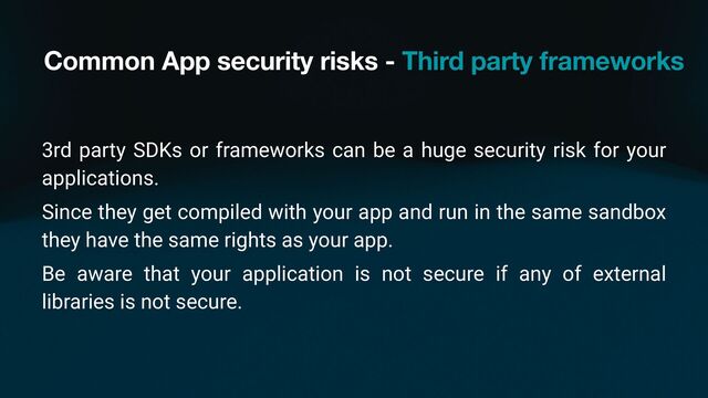 Common App security risks - Third party frameworks
3rd party SDKs or frameworks can be a huge security risk for your
applications.
Since they get compiled with your app and run in the same sandbox
they have the same rights as your app.
Be aware that your application is not secure if any of external
libraries is not secure.
