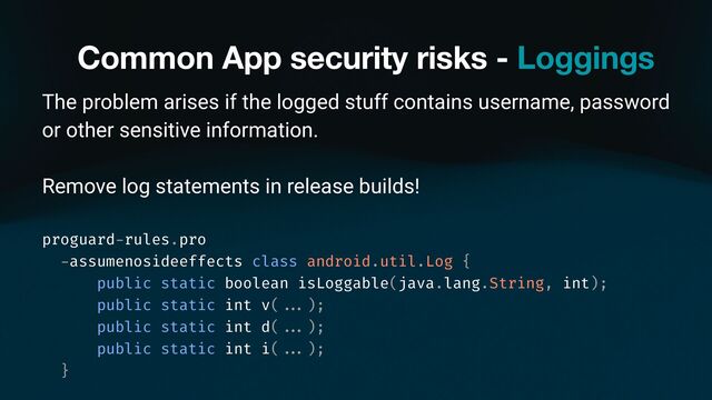 Common App security risks - Loggings
The problem arises if the logged stuff contains username, password
or other sensitive information.
Remove log statements in release builds!
proguard
-
rules.pro
-
assumenosideeffects class android.util.Log {
public static boolean isLoggable(java.lang.String, int);
public static int v(
. . .
);
public static int d(
. . .
);
public static int i(
. . .
);
}
