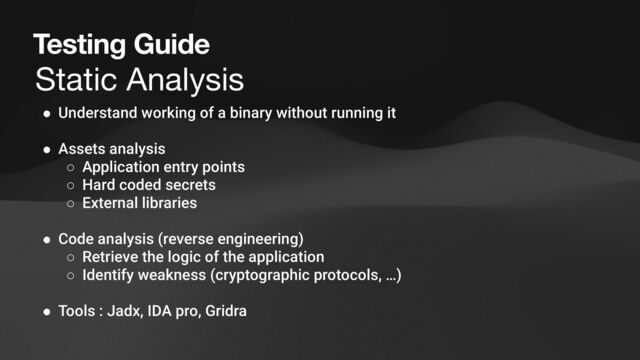 Testing Guide
Static Analysis
● Understand working of a binary without running it
● Assets analysis
○ Application entry points
○ Hard coded secrets
○ External libraries
● Code analysis (reverse engineering)
○ Retrieve the logic of the application
○ Identify weakness (cryptographic protocols, …)
● Tools : Jadx, IDA pro, Gridra
Dynamic Analysis
