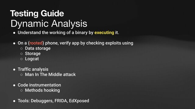 Dynamic Analysis
Testing Guide
● Understand the working of a binary by executing it.
● On a (rooted) phone, verify app by checking exploits using
○ Data storage
○ Storage
○ Logcat
● Traffic analysis
○ Man In The Middle attack
● Code instrumentation
○ Methods hooking
● Tools: Debuggers, FRIDA, EdXposed
