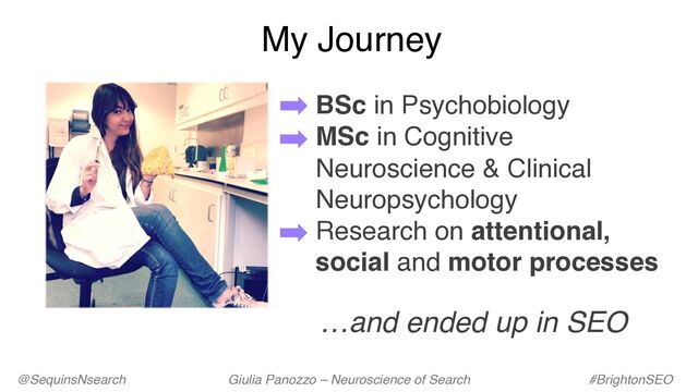 My Journey
@SequinsNsearch Giulia Panozzo – Neuroscience of Search #BrightonSEO
BSc in Psychobiology
MSc in Cognitive
Neuroscience & Clinical
Neuropsychology
Research on attentional,
social and motor processes
…and ended up in SEO

