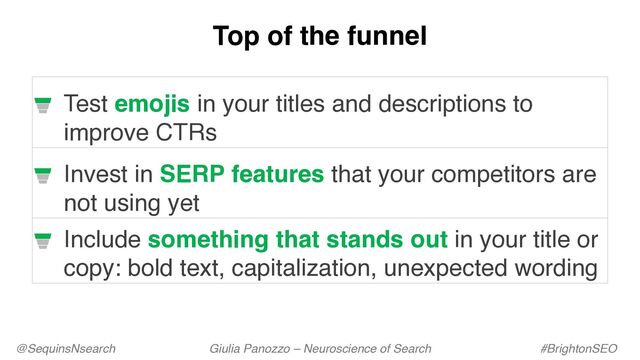 @SequinsNsearch Giulia Panozzo – Neuroscience of Search #BrightonSEO
Test emojis in your titles and descriptions to
improve CTRs
Invest in SERP features that your competitors are
not using yet
Include something that stands out in your title or
copy: bold text, capitalization, unexpected wording
Top of the funnel
