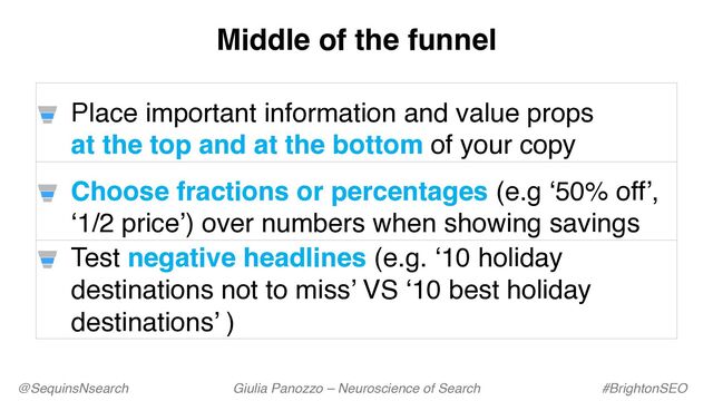 @SequinsNsearch Giulia Panozzo – Neuroscience of Search #BrightonSEO
Place important information and value props
at the top and at the bottom of your copy
Choose fractions or percentages (e.g ‘50% off’,
‘1/2 price’) over numbers when showing savings
Test negative headlines (e.g. ‘10 holiday
destinations not to miss’ VS ‘10 best holiday
destinations’ )
Middle of the funnel
