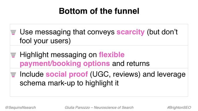 @SequinsNsearch Giulia Panozzo – Neuroscience of Search #BrightonSEO
Use messaging that conveys scarcity (but don’t
fool your users)
Highlight messaging on flexible
payment/booking options and returns
Include social proof (UGC, reviews) and leverage
schema mark-up to highlight it
Bottom of the funnel
