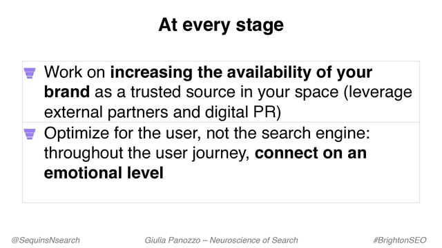 @SequinsNsearch Giulia Panozzo – Neuroscience of Search #BrightonSEO
Work on increasing the availability of your
brand as a trusted source in your space (leverage
external partners and digital PR)
Optimize for the user, not the search engine:
throughout the user journey, connect on an
emotional level
At every stage
