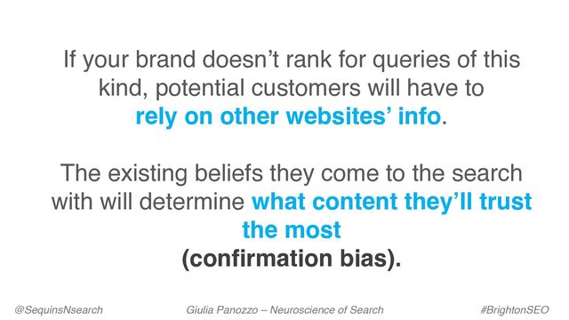 @SequinsNsearch Giulia Panozzo – Neuroscience of Search #BrightonSEO
If your brand doesn’t rank for queries of this
kind, potential customers will have to
rely on other websites’ info.
The existing beliefs they come to the search
with will determine what content they’ll trust
the most
(confirmation bias).
