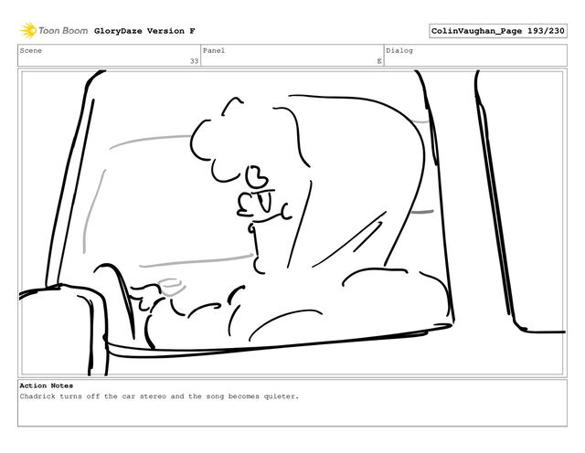 Scene
33
Panel
E
Dialog
Action Notes
Chadrick turns off the car stereo and the song becomes quieter.
GloryDaze Version F ColinVaughan_Page 193/230
