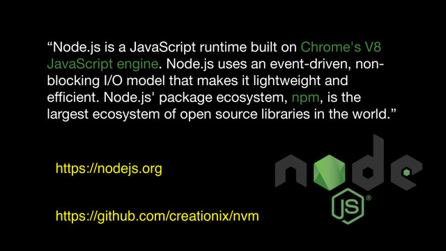 “Node.js is a JavaScript runtime built on Chrome's V8
JavaScript engine. Node.js uses an event-driven, non-
blocking I/O model that makes it lightweight and
eﬃcient. Node.js' package ecosystem, npm, is the
largest ecosystem of open source libraries in the world.”
https://nodejs.org
https://github.com/creationix/nvm

