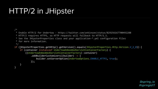 @spring_io
#springio17
HTTP/2 in JHipster
/*
* Enable HTTP/2 for Undertow - https://twitter.com/ankinson/status/829256167700492288
* HTTP/2 requires HTTPS, so HTTP requests will fallback to HTTP/1.1.
* See the JHipsterProperties class and your application-*.yml configuration files
* for more information.
*/
if (jHipsterProperties.getHttp().getVersion().equals(JHipsterProperties.Http.Version.V_2_0)) {
if (container instanceof UndertowEmbeddedServletContainerFactory) {
((UndertowEmbeddedServletContainerFactory) container)
.addBuilderCustomizers((builder) -> {
builder.setServerOption(UndertowOptions.ENABLE_HTTP2, true);
});
}
}
