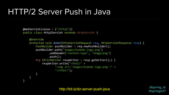 @spring_io
#springio17
HTTP/2 Server Push in Java
http://bit.ly/dz-server-push-java
@WebServlet(value = {"/http2"})
public class Http2Servlet extends HttpServlet {
@Override
protected void doGet(HttpServletRequest req, HttpServletResponse resp) {
PushBuilder pushBuilder = req.newPushBuilder();
pushBuilder.path("images/kodedu-logo.png")
.addHeader("content-type", "image/png")
.push();
try (PrintWriter respWriter = resp.getWriter();) {
respWriter.write("" +
"<img src="images/kodedu-logo.png">" +
"");
}
}
}
