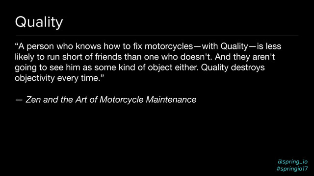 @spring_io
#springio17
Quality
“A person who knows how to ﬁx motorcycles—with Quality—is less
likely to run short of friends than one who doesn't. And they aren't
going to see him as some kind of object either. Quality destroys
objectivity every time.”

— Zen and the Art of Motorcycle Maintenance
