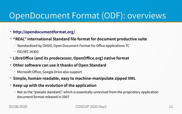 02/08/2020 COSCUP 2020 Day2 11
OpenDocument Format (ODF): overviews
● http://opendocumentformat.org/
● “REAL” International Standard file format for document productive suite
– Standardized by OASIS, Open Document Format for Office Applications TC
– ISO/IEC 26300
● LibreOffice (and its predecessor, OpenOffice.org) native format
● Other software can use it thanks of Open Standard
– Microsoft Office, Google Drive also support
● Simple, human-readable, easy to machine-manipulate zipped XML
● Keep up with the evolution of the application
– Not as the “pseudo standard,” which is essentially unrevised from the proprietary application
document format released in 2007
