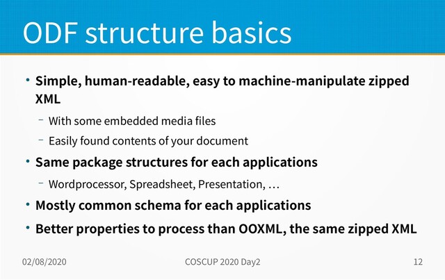 02/08/2020 COSCUP 2020 Day2 12
ODF structure basics
● Simple, human-readable, easy to machine-manipulate zipped
XML
– With some embedded media files
– Easily found contents of your document
● Same package structures for each applications
– Wordprocessor, Spreadsheet, Presentation, …
● Mostly common schema for each applications
● Better properties to process than OOXML, the same zipped XML
