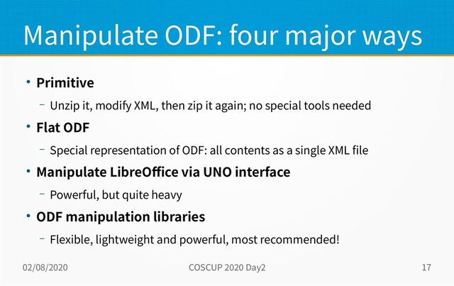 02/08/2020 COSCUP 2020 Day2 17
Manipulate ODF: four major ways
● Primitive
– Unzip it, modify XML, then zip it again; no special tools needed
● Flat ODF
– Special representation of ODF: all contents as a single XML file
● Manipulate LibreOffice via UNO interface
– Powerful, but quite heavy
● ODF manipulation libraries
– Flexible, lightweight and powerful, most recommended!
