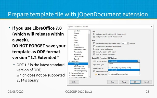 02/08/2020 COSCUP 2020 Day2 23
Prepare template file with jOpenDocument extension
● If you use LibreOffice 7.0
(which will release within
a week),
DO NOT FORGET save your
template as ODF format
version “1.2 Extended”
– ODF 1.3 is the latest standard
version of ODF,
which does not be supported
2014’s library
